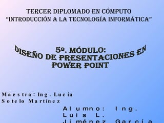 TERCER DIPLOMADO EN CÓMPUTO “ INTRODUCCIÓN A LA TECNOLOGÍA INFORMÁTICA” Maestra: Ing. Lucía Sotelo Martínez Alumno: Ing. Luis L. Jiménez García 5º. MÓDULO:  DISEÑO DE PRESENTACIONES EN  POWER POINT 