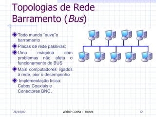 Topologias de Rede Barramento ( Bus ) Todo mundo “ouve”o barramento Placas de rede passivas; Uma máquina com problemas não afeta o funcionamento do BUS Mais computadores ligados à rede, pior o desempenho   Implementação física: Cabos Coaxiais e Conectores BNC .   27/05/09 