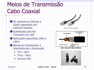 Meios de Transmissão Cabo Coaxial 02 condutores (Núcleo e Capa) separados pro material isolante. Substituído pelo Par Trançado nas LAN Aplicações específicas (Net a cabo) Altamente Resistentes a Interferências e Atenuação Thin –185m Thick – 500m  Conector BNC 27/05/09 