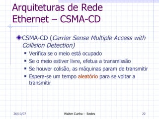 Arquiteturas de Rede Ethernet – CSMA-CD CSMA-CD ( Carrier Sense Multiple Access with Collision Detection)  Verifica se o meio está ocupado Se o meio estiver livre, efetua a transmissão Se houver colisão, as máquinas param de transmitir Espera-se um tempo  aleatório  para se voltar a transmitir 27/05/09 