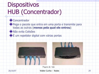 Dispositivos HUB (Concentrador) Concentrador Pega o pacote que entra em uma porta e transmite para todas as outras ( menos pela qual ele entrou )  Não evita Colisões É um repetidor digital com várias portas 27/05/09 