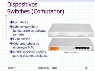 Dispositivos Switches (Comutador) Comutador Não compartilha a banda entre os diálogos na rede Evita colisão Cria uma tabela de endereços MAC Manda o pacote apenas para o destino desejado. 27/05/09 