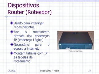 Dispositivos Router (Roteador) Usado para interligar redes distintas; Faz o roteamento através dos endereços IP (endereço Lógico) Necessário para o acesso à internet. Montam tabelas com IP: as tabelas de roteamento 27/05/09 