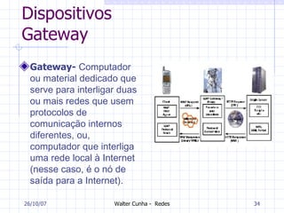 Dispositivos Gateway Gateway-  Computador ou material dedicado que serve para interligar duas ou mais redes que usem protocolos de comunicação internos diferentes, ou, computador que interliga uma rede local à Internet (nesse caso, é o nó de saída para a Internet). 27/05/09 