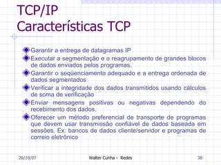 TCP/IP Características TCP Garantir a entrega de datagramas IP  Executar a segmentação e o reagrupamento de grandes blocos de dados enviados pelos programas. Garantir o seqüenciamento adequado e a entrega ordenada de dados segmentados Verificar a integridade dos dados transmitidos usando cálculos de soma de verificação  Enviar mensagens positivas ou negativas dependendo do recebimento dos dados.  Oferecer um método preferencial de transporte de programas que devem usar transmissão confiável de dados baseada em sessões. Ex: bancos de dados cliente/servidor e programas de correio eletrônico  27/05/09 