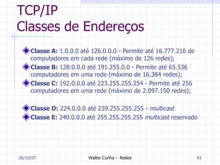 TCP/IP Classes de Endereços Classe A:  1.0.0.0 até 126.0.0.0 - Permite até 16.777.216 de computadores em cada rede (máximo de 126 redes); Classe B:  128.0.0.0 até 191.255.0.0 - Permite até 65.536 computadores em uma rede (máximo de 16.384 redes); Classe C:  192.0.0.0 até 223.255.255.254 - Permite até 256 computadores em uma rede (máximo de 2.097.150 redes); Classe D:  224.0.0.0 até 239.255.255.255 -  multicast Classe E:  240.0.0.0 até 255.255.255.255  multicast  reservado 27/05/09 
