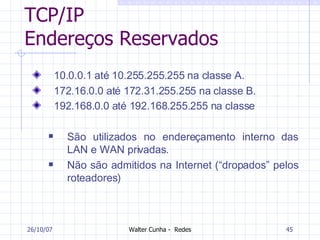 TCP/IP Endereços Reservados 10.0.0.1 até 10.255.255.255 na classe A. 172.16.0.0 até 172.31.255.255 na classe B. 192.168.0.0 até 192.168.255.255 na classe   São utilizados no endereçamento interno das LAN e WAN privadas.  Não são admitidos na Internet (“dropados” pelos roteadores) 27/05/09 
