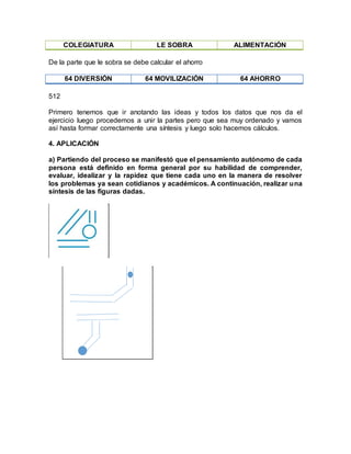 COLEGIATURA LE SOBRA ALIMENTACIÓN
De la parte que le sobra se debe calcular el ahorro
64 DIVERSIÓN 64 MOVILIZACIÓN 64 AHORRO
512
Primero tenemos que ir anotando las ideas y todos los datos que nos da el
ejercicio luego procedemos a unir la partes pero que sea muy ordenado y vamos
así hasta formar correctamente una síntesis y luego solo hacemos cálculos.
4. APLICACIÓN
a) Partiendo del proceso se manifestó que el pensamiento autónomo de cada
persona está definido en forma general por su habilidad de comprender,
evaluar, idealizar y la rapidez que tiene cada uno en la manera de resolver
los problemas ya sean cotidianos y académicos. A continuación, realizar una
síntesis de las figuras dadas.
 