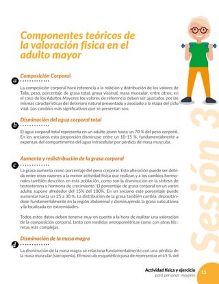 11Actividad física y ejercicio
para personas mayores
Componentes teóricos de
la valoración fisica en el
adulto mayor
Composición Corporal
La composición corporal hace referencia a la relación y distribución de los valores de
Talla, peso, porcentaje de grasa total, grasa visceral, masa muscular, entre otros; en
el caso de los Adultos Mayores los valores de referencia deben ser ajustados por las
mismas características del deterioro natural presentado y asociado a la etapa del ciclo
vital. Los cambios más significativos que se presentan son:
Disminución del agua corporal total
El agua corporal total representa en un adulto joven hasta un 70 % del peso corporal.
En los ancianos esta proporción disminuye entre un 10-15 %, fundamentalmente a
expensas del compartimento del agua intracelular por pérdida de masa muscular.
Aumento y redistribución de la grasa corporal
La grasa aumenta como porcentaje del peso corporal. Esta alteración puede ser debi-
da entre otras razones a la menor actividad física que realizan y a los cambios hormo-
nales también descritos en esta población, como son la disminución en la síntesis de
testosterona y hormona de crecimiento. El porcentaje de grasa corporal en un varón
adulto supone alrededor del 15% del 100%. En un anciano este porcentaje puede
aumentar hasta un 25 a 30 %. La distribución de la grasa también cambia, depositán-
dose fundamentalmente en la región abdominal y disminuyendo la grasa subcutánea
y la localizada en extremidades.
Todos estos datos deben tenerse muy en cuenta a la hora de realizar una valoración
de la composición corporal, tanto con medidas antropométricas como con otras téc-
nicas más complejas.
Disminución de la masa magra
La disminución de la masa magra se relaciona fundamentalmente con una pérdida de
la masa muscular (sarcopenia). El músculo esquelético pasa de representar el 45 % del
a
b
c
d
 