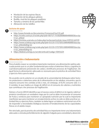 17Actividad física y ejercicio
para personas mayores
•	 Nivelación de las espinas iliacas.
•	 Nivelación de los pliegues glúteos
•	 Rodilla, nivel de los pliegues poplíteos
•	 Tamaño y simetría de las pantorrillas
•	 Alineación de los tobillos
Lecturas de apoyo
•	 http://www.femede.es/documentos/ConsensoCine131.pdf
•	 https://scielo.conicyt.cl/scielo.php?pid=S0717-75182008000400003&scrip-
t=sci_arttext
•	 https://revistas.unal.edu.co/index.php/revfacmed/article/view/43952/64539
•	 https://www.scielosp.org/scielo.php?pid=S1135-57272011000400001&scrip-
t=sci_arttext&tlng=es
•	 https://www.scielosp.org/scielo.php?pid=S1135-57272011000400001&scrip-
t=sci_arttext&tlng=es
•	 https://dialnet.unirioja.es/servlet/articulo?codigo=5041624
Alimentación e Indumentaria
Para el adulto mayor se considera importante mantener una alimentación optima ade-
cuada puesto que es un pilar fundamental para evitar el deterioro físico y cognitivo lo
cual desencadenaría prevención de caídas y lentificaría procesos de fragilizarían. De
igual forma la alimentación adecuada es necesaria para la práctica de actividad física
y ejercicio físico para la salud.
De acuerdo con lo anterior en un estudio de la universidad de Antioquia sobre facto-
res protectores o deterioro antes de la alimentación en los adultos; encuentra, que la
mayoría consume tres comidas al día o más, sin embargo, el 8.2% consume solo 1 o
2 comidas, lo que implica un riesgo de déficit en el consumo de calorías y nutrientes
que contribuye a los procesos de fragilización.
Gómez y Curcio (2014) identifica que el exceso como el déficit en la ingesta calórica/
proteica constituyen un verdadero riego por lo cual se debe incrementar el consumo
de frutas y verduras para mantener un apropiada nutrición por lo cual es importante
manifestar que para mantener un envejecimiento activo no solo se debe practicar ac-
tividad física y ejercicio físico, también se debe lograr un balance nutricional con el fin
de responder a necesidades biológicas durante el fortalecimiento de las capacidades
físicas en el adulto mayor.
Por otro lado, para la practica de actividad física es importante tener una indumentaria
adecuada o cómoda preferiblemente de algodón holgada para comodidad y absorción
h
i
 