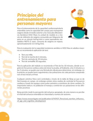 26
Principios del
entrenamiento para
personas mayores
Sesión7
Para el entrenamiento de la capacidad cardiorrespiratoria
entendida como la capacidad del cuerpo para transportar
oxigeno desde el medio exterior a los músculos (Resisten-
cia Aeróbica) (VO2 Max), la unidad de medida es a tra-
vés de milímetro de oxigeno consumido por kilogramo de
peso en un minuto (ml/kg/min) o como equivalente me-
tabólico METS (1 mets, consumo de oxígeno en reposo,
aproximadamente 3,5 ml/kg/min).
Para la evaluación de la capacidad resistencia aeróbica o VO2 Max en adultos mayo-
res se recomienda la aplicación de test:
•	 Test una milla,
•	 Test de la marcha de 6 minutos,
•	 Test de caminata de 10 minutos,
•	 Test de sentadilla 30 segundos
Para la aplicación del módulo se recomienda el Test de los 10 minutos, donde se re-
gistra la frecuencia cardíaca antes de iniciar la prueba, al finalizarla, a los 3 minutos y a
los 5 minutos; se puede usar una fórmula de cálculo para determinar, sin embargo, en
la práctica se puede hacer seguimiento a las pulsaciones de cada persona comparado
con el test inicial y el final.
Cualquier práctica física será controlada a través de la tabla de Borg ya que es de
fácil manejo en campo, sin embargo existen otros medios de controlar la Frecuencia
cardiaca a través de equipos como pulso oximetro o monitores de ritmo cardiaco. Es
importante indicar a la población el manejo y control de sus pulsaciones en las dife-
rentes practicas
Borg permite medir la percepción del esfuerzo apropiado, de esta manera se percibe
el nivel del esfuerzo entendida en intensidad y numero de sesiones.
https://www.researchgate.net/publication/6743937_Perceived_exertion_influence_
of_age_and_cognitive_development
 
