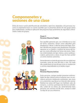 28
Grupo 1:
Personas Mayores Frágiles
Son aquellas personas que, aun viviendo en su casa
de forma autónoma, tienen cierta dificultad para
desplazarse o llevar a cabo las tareas del hogar. Pue-
den identificarse porque para desplazarse necesitan
apoyarse en un bastón, o realizan las tareas del ho-
gar con cierta dificultad, de forma más lenta. Pade-
cen enfermedades de tipo crónico, como cardiovas-
culares, pulmonares u óseas, lo que les hace perder
un cierto nivel de autonomía.
Generalmente se trata de personas de una edad muy
avanzada, como de unos 80 años o más. Por todo
ello, puede darse el caso de que vivan en residencias
o centros especializados en el adulto mayor.
Grupo 2:
Personas Mayores Activas
Estas personas, aunque pueden presentar enferme-
dades de tipo crónico como el anterior caso, se con-
sideran personas totalmente autónomas, que viven
en su domicilio y que llevan un ritmo de vida normal.
Realizan las tareas del hogar con facilidad, salen de
compras, a caminar, participan de diversas activida-
des, cuidan de sus nietos, etc. Generalmente estas
personas son menores de 80 años, aunque la edad
no deja de ser una referencia.
Componenetes y
sesiones de una clase
Antes de iniciar nuestra planificación de actividades y ejercicios adaptados a las personas ma-
yores es importante tener en cuenta 3 perfiles que se presentan dentro de este grupo etario
para implementar y facilitar la aplicación del programa bajo parámetros de seguridad y efecti-
vidad a todos los grupos.
Sesión8
 