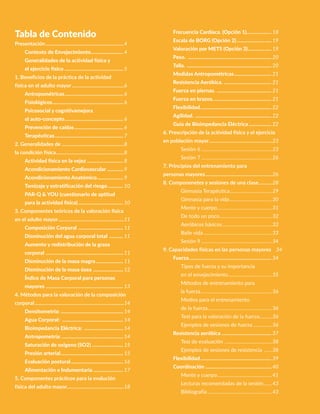 3Actividad física y ejercicio
para personas mayores
Tabla de Contenido
Presentación................................................................4
Contexto de Envejecimiento........................... 4
Generalidades de la actividad física y
el ejercicio fisico................................................ 5
1. Beneficios de la práctica de la actividad
física en el adulto mayor...........................................6
Antropométricas................................................ 6
Fisiológicos.......................................................... 6
Psicosocial y cognitivamejora
el auto-concepto................................................ 6
Prevención de caídas........................................ 6
Terapéuticas........................................................ 7
2. Generalidades de ...................................................8
la condición física.......................................................8
Actividad física en la vejez.............................. 8
Acondicionamiento Cardiovascular.............. 9
Acondicionamiento Anatómico...................... 9
Tamizaje y estratificación del riesgo............. 10
PAR-Q & YOU (cuestionario de aptitud
para la actividad física)..................................... 10
3. Componentes teóricos de la valoración fisica
en el adulto mayor......................................................11
Composición Corporal ..................................... 11
Disminución del agua corporal total ............ 11
Aumento y redistribución de la grasa
corporal ............................................................... 11
Disminución de la masa magra....................... 11
Disminución de la masa ósea ......................... 12
Índice de Masa Corporal para personas
mayores ............................................................... 13
4. Métodos para la valoración de la composición
corporal.........................................................................14
Densitometría: .................................................. 14
Agua Corporal: .................................................. 14
Bioimpedancia Eléctrica: ................................ 14
Antropometría: .................................................. 14
Saturación de oxigeno (SO2).......................... 15
Presión arterial................................................... 15
Evaluación postural........................................... 16
Alimentación e Indumentaria......................... 17
5. Componentes prácticos para la evalución
física del adulto mayor...............................................18
Frecuencia Cardíaca. (Opción 1)..................... 18
Escala de BORG (Opción 2)............................. 19
Valoración por METS (Opción 3).................... 19
Peso. .................................................................... 20
Talla. ..................................................................... 20
Medidas Antropométricas............................... 21
Resistencia Aeróbica. ....................................... 21
Fuerza en piernas. ............................................. 21
Fuerza en brazos................................................ 21
Flexibilidad.......................................................... 22
Agilidad. .............................................................. 22
Guía de Bioimpedancia Eléctrica................... 22
6. Prescripción de la actividad física y el ejercicio
en población mayor....................................................23
Sesión 6..........................................................23
Sesión 7..........................................................26
7. Principios del entrenamiento para
personas mayores.......................................................26
8. Componenetes y sesiones de una clase............28
Gimnasia Terapéutica...................................29
Gimnasia para la vida...................................30
Mente y cuerpo.............................................31
De todo un poco...........................................32
Aeróbicos básicos.........................................32
Baile vida........................................................33
Sesión 9..........................................................34
9. Capacidades físicas en las personas mayores 	 34
Fuerza................................................................... 34
Tipos de fuerza y su importancia
en el envejecimiento....................................35
Métodos de entrenamiento para
la fuerza..........................................................36
Medios para el entrenamiento
de la fuerza.....................................................36
Test para la valoración de la fuerza..........36
Ejemplos de sesiones de fuerza................36
Resistencia aeróbica......................................... 37
Test de evaluación .......................................38
Ejemplos de sesiones de resistencia .......38
Flexibilidad.......................................................... 39
Coordinación...................................................... 40
Mente y cuerpo.............................................41
Lecturas recomendadas de la sesión:.......43
Bibliografia.....................................................43
 