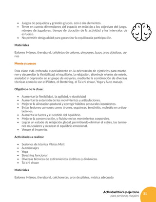 31Actividad física y ejercicio
para personas mayores
•	 Juegos de pequeños y grandes grupos, con o sin elementos.
•	 Tener en cuenta dimensiones del espacio en relación a los objetivos del juego,
número de jugadores, tiempo de duración de la actividad y los intervalos de
esfuerzo.
•	 No permitir desigualdad para garantizar la equilibrada participación.
Materiales
Balones livianos, theraband, tañoletas de colores, pimpones, lazos, aros plásticos, co-
nos
Mente y cuerpo
Esta clase está enfocada especialmente en la orientación de ejercicios para mante-
ner y desarrollar la flexibilidad, el equilibrio, la relajación, disminuir niveles de estrés,
ansiedad y depresión en el grupo de mayores, mediante la combinación de diversas
técnicas como lo son el Pilates, el Stretching, el Tai chi chuan, Yoga y Auto masaje.
Objetivos de la clase:
•	 Aumentar la flexibilidad, la agilidad, y elasticidad	
•	 Aumentar la extensión de los movimientos y articulaciones.
•	 Mejorar la alineación postural y corregir hábitos posturales incorrectos.
•	 Evitar lesiones comunes como tirones, esguinces, tendinitis, molestia en articu-
laciones.
•	 Aumenta la fuerza y el sentido del equilibrio.
•	 Mejorar la concentración, y fluidez en los movimientos corporales.
•	 Lograr un estado de relajación global, permitiendo eliminar el estrés, las tensio-
nes musculares y alcanzar el equilibrio emocional.
•	 Vencer el insomnio.
Actividades a realizar
•	 Sesiones de técnica Pilates Matt
•	 Automasajes
•	 Yoga
•	 Streching funcional
•	 Diversas técnicas de estiramientos estáticos y dinámicos.
•	 Tai chi chuan
Materiales
Balones livianos, theraband, colchonetas, aros de pilates, música adecuada
 