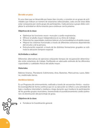 32
De todo un poco
Es una clase que se desarrolla por bases tipo circuito, y consiste en un grupo de acti-
vidades que indican un número de estaciones seleccionadas, cada una de estas debe
estar compuesta por cierto grupo de participantes. Cada persona o grupo debe com-
pletar la actividad en dicha estación para continuar con la próxima.
Objetivos de la clase:
•	 Optimizar las funciones neuro- muscular y cardio-respiratorias.
•	 Ofrecer al adulto mayor independencia en su ritmo de trabajo
•	 Potenciar las capacidades motrices básicas y la funcionalidad en el adulto mayor.
•	 Mejorar los sistemas funcionales a través de diferentes esfuerzos dependiendo
del circuito y de la persona.
•	 Estructuración espacial: a través de las distintas formaciones grupales se esti-
mula la ubicación temporo-espacial.
Actividades a realizar:
Diferentes alternativas de ejercicios enlazando tiempos de recuperación determina-
dos entre estaciones de trabajo. Facilitando un adecuado estímulo de las diferentes
capacidades y cualidades físicas del adulto mayor.
Materiales
Balones livianos, Theraband, Colchonetas, Aros, Bastones, Mancuernas, Lazos, Balo-
ne, medicinales barras.
Aeróbicos básicos
Es un Programa de entrenamiento, realizado a través de secuencias rítmico - musica-
les (coreografía) de forma continua que en su ejecución se refiere a una actividad de
baja a mediana intensidad y mediana a larga duración que involucra la participación
de los grandes grupos musculares, favoreciendo el acondicionamiento cardio-pulmo-
nar y la disminución del porcentaje de grasa.
Objetivos de la clase:
•	 Fortalecer la Coordinación general.
 