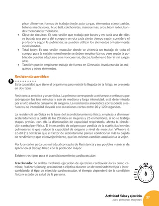 37Actividad física y ejercicio
para personas mayores
plear diferentes formas de trabajo desde auto cargas, elementos como bastón,
balones medicinales, licuo ball, colchonetas, mancuernas, aros, foam roller, ban-
das theraband y theratubo.
•	 Clase de circuitos: Es una sesión que trabaja por bases y en cada una de ellas
se trabaja una parte del cuerpo y se rota cada cierto tiempo según considere el
profesor y según la población, se pueden utilizar los elementos anteriormente
mencionados.
•	 Total body: Es una sesión muscular donde se vivencia un trabajo de todo el
cuerpo, para la sesión normalmente se deben emplear barras pero según la po-
blación pueden adaptarse con mancuernas, discos, bastones o barras sin cargas
altas
•	 También puede emplearse trabajo de fuerza en Gimnasio, involucrando las má-
quinas y otros elementos.
Resistencia aeróbica
Es la capacidad que tiene el organismo para resistir la llegada de la fatiga, se presenta
en dos tipos
Resistencia aeróbica y anaeróbica. La primera corresponde a esfuerzos continuos que
sobrepasan los tres minutos y son de mediana y larga intensidad, está determinada
por el alto nivel de consumo de oxígeno. La resistencia anaeróbica corresponde a es-
fuerzos de intensidad elevada con duraciones cortas entre 20 y 120 segundos.
La resistencia aeróbica es la base del acondicionamiento físico, empieza a disminuir
aceleradamente a partir de los 20 años en mujeres y 25 en hombres, si no se trabaja
etapas previas, con ella la disminución de capacidad respiratoria, afecta la circula-
ción central periférica. El intercambio de oxigeno por perdida de la elasticidad en vías
pulmonares lo que reduce la capacidad de oxígeno a nivel de muscular. Wilmore &
Costill (1) destacan que el factor de sedentarismo parece condicionar más la bajada
de rendimiento que el envejecimiento, que los mismos cambios asociados a la vejez.
Por lo anterior se da una mirada al concepto de Resistencia y sus posibles maneras de
aplicar en el trabajo físico con la población mayor
Existen tres tipos para el acondicionamiento cardiovascular:
Fraccionado: Se realiza mediante ejecución de ejercicios cardiovasculares como ca-
minar, realizar spinning, recumbent o elíptica durante un determinado tiempo e inter-
cambiando el tipo de ejercicio cardiovascular, el tiempo dependerá de la condición
física y estado de salud de la persona.
b
 