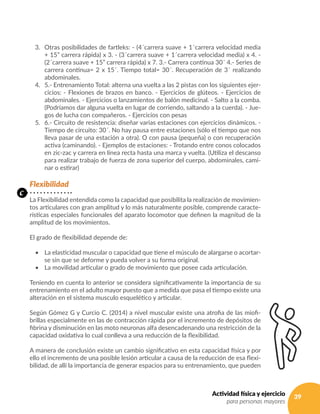 39Actividad física y ejercicio
para personas mayores
3. 	 Otras posibilidades de fartleks: - (4´carrera suave + 1´carrera velocidad media
+ 15” carrera rápida) x 3. - (3´carrera suave + 1´carrera velocidad media) x 4. -
(2´carrera suave + 15” carrera rápida) x 7. 3.- Carrera continua 30´ 4.- Series de
carrera continua= 2 x 15´. Tiempo total= 30´. Recuperación de 3´ realizando
abdominales.
4. 	 5.- Entrenamiento Total: alterna una vuelta a las 2 pistas con los siguientes ejer-
cicios: - Flexiones de brazos en banco. - Ejercicios de glúteos. - Ejercicios de
abdominales. - Ejercicios o lanzamientos de balón medicinal. - Salto a la comba.
(Podríamos dar alguna vuelta en lugar de corriendo, saltando a la cuerda). - Jue-
gos de lucha con compañeros. - Ejercicios con pesas
5. 	 6.- Circuito de resistencia: diseñar varias estaciones con ejercicios dinámicos. -
Tiempo de circuito: 30´. No hay pausa entre estaciones (sólo el tiempo que nos
lleva pasar de una estación a otra). O con pausa (pequeña) o con recuperación
activa (caminando). - Ejemplos de estaciones: - Trotando entre conos colocados
en zic-zac y carrera en línea recta hasta una marca y vuelta. (Utiliza el descanso
para realizar trabajo de fuerza de zona superior del cuerpo, abdominales, cami-
nar o estirar)
Flexibilidad
La Flexibilidad entendida como la capacidad que posibilita la realización de movimien-
tos articulares con gran amplitud y lo más naturalmente posible, comprende caracte-
rísticas especiales funcionales del aparato locomotor que definen la magnitud de la
amplitud de los movimientos.
El grado de flexibilidad depende de:
•	 La elasticidad muscular o capacidad que tiene el músculo de alargarse o acortar-
se sin que se deforme y pueda volver a su forma original.
•	 La movilidad articular o grado de movimiento que posee cada articulación.
Teniendo en cuenta lo anterior se considera significativamente la importancia de su
entrenamiento en el adulto mayor puesto que a medida que pasa el tiempo existe una
alteración en el sistema musculo esquelético y articular.
Según Gómez G y Curcio C. (2014) a nivel muscular existe una atrofia de las miofi-
brillas especialmente en las de contracción rápida por el incremento de depósitos de
fibrina y disminución en las moto neuronas alfa desencadenando una restricción de la
capacidad oxidativa lo cual conlleva a una reducción de la flexibilidad.
A manera de conclusión existe un cambio significativo en esta capacidad física y por
ello el incremento de una posible lesión articular a causa de la reducción de esa flexi-
bilidad, de allí la importancia de generar espacios para su entrenamiento, que pueden
c
 