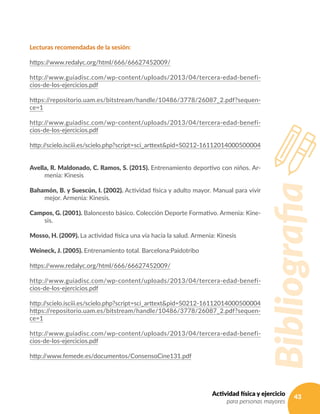 43Actividad física y ejercicio
para personas mayores
Lecturas recomendadas de la sesión:
https://www.redalyc.org/html/666/66627452009/
http://www.guiadisc.com/wp-content/uploads/2013/04/tercera-edad-benefi-
cios-de-los-ejercicios.pdf
https://repositorio.uam.es/bitstream/handle/10486/3778/26087_2.pdf?sequen-
ce=1
http://www.guiadisc.com/wp-content/uploads/2013/04/tercera-edad-benefi-
cios-de-los-ejercicios.pdf
http://scielo.isciii.es/scielo.php?script=sci_arttext&pid=S0212-16112014000500004
Avella, R. Maldonado, C. Ramos, S. (2015). Entrenamiento deportivo con niños. Ar-
menia: Kinesis
Bahamón, B. y Suescún, I. (2002). Actividad física y adulto mayor. Manual para vivir
mejor. Armenia: Kinesis.
Campos, G. (2001). Baloncesto básico. Colección Deporte Formativo. Armenia: Kine-
sis.
Mosso, H. (2009). La actividad física una vía hacia la salud. Armenia: Kinesis
Weineck, J. (2005). Entrenamiento total. Barcelona:Paidotribo
https://www.redalyc.org/html/666/66627452009/
http://www.guiadisc.com/wp-content/uploads/2013/04/tercera-edad-benefi-
cios-de-los-ejercicios.pdf
http://scielo.isciii.es/scielo.php?script=sci_arttext&pid=S0212-16112014000500004
https://repositorio.uam.es/bitstream/handle/10486/3778/26087_2.pdf?sequen-
ce=1
http://www.guiadisc.com/wp-content/uploads/2013/04/tercera-edad-benefi-
cios-de-los-ejercicios.pdf
http://www.femede.es/documentos/ConsensoCine131.pdf
Bibliografia
 
