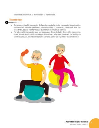 7Actividad física y ejercicio
para personas mayores
velocidad al caminar, la movilidad y la flexibilidad.
Terapéuticas
•	 Complementa el tratamiento de la enfermedad arterial coronaria, hipertensión,
enfermedad vascular periférica, diabetes tipo 2, obesidad, colesterol alto, os-
teoartritis, cojera y enfermedad pulmonar obstructiva crónica
•	 Fortalece el tratamiento para los trastornos de ansiedad y depresión, demencia,
dolor, insuficiencia cardíaca congestiva crónica, síncope, profilaxis de accidente
cerebrovascular, tromboembolismo venoso, dolor de espalda y estreñimiento.
e
 