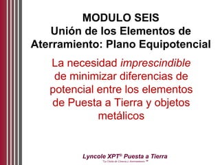 Lyncole XPT®
Puesta a Tierra
“La Unión de Ciencia y Aterramiento ™
MODULO SEIS
Unión de los Elementos de
Aterramiento: Plano Equipotencial
La necesidad imprescindible
de minimizar diferencias de
potencial entre los elementos
de Puesta a Tierra y objetos
metálicos
 