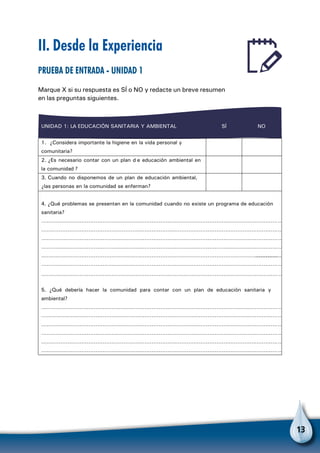 13
II. Desde la Experiencia
Prueba de entrada - Unidad 1
Marque X si su respuesta es SÍ o NO y redacte un breve resumen
en las preguntas siguientes.
UNIDAD 1: LA EDUCACIÓN SANITARIA Y AMBIENTAL SÍ NO
1. ¿Considera importante la higiene en la vida personal y
comunitaria?
2. ¿Es necesario contar con un plan d e educación ambiental en
la comunidad ?
3. Cuando no disponemos de un plan de educación ambiental,
¿las personas en la comunidad se enferman?
4. ¿Qué problemas se presentan en la comunidad cuando no existe un programa de educación
sanitaria?
…………………………………………………………………………………………………………………………
…………………………………………………………………………………………………………………………
…………………………………………………………………………………………………………………………
…………………………………………………………………………………………………………………………
………………………………………………………………………………………………………………………………………
…………………………………………………………………………………………………………………………
…………………………………………………………………………………………………………………………
5. ¿Qué debería hacer la comunidad para contar con un plan de educación sanitaria y
ambiental?
…………………………………………………………………………………………………………………………
…………………………………………………………………………………………………………………………
…………………………………………………………………………………………………………………………
…………………………………………………………………………………………………………………………
…………………………………………………………………………………………………………………………
…………………………………………………………………………………………………………………………
 