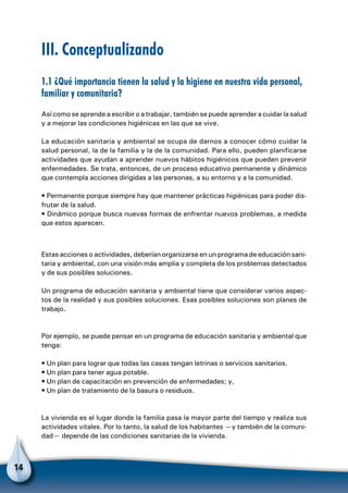 14
III. Conceptualizando
1.1 ¿Qué importancia tienen la salud y la higiene en nuestra vida personal,
familiar y comunitaria?
Así como se aprende a escribir o a trabajar, también se puede aprender a cuidar la salud
y a mejorar las condiciones higiénicas en las que se vive.
La educación sanitaria y ambiental se ocupa de darnos a conocer cómo cuidar la
salud personal, la de la familia y la de la comunidad. Para ello, pueden planificarse
actividades que ayudan a aprender nuevos hábitos higiénicos que pueden prevenir
enfermedades. Se trata, entonces, de un proceso educativo permanente y dinámico
que contempla acciones dirigidas a las personas, a su entorno y a la comunidad.
• Permanente porque siempre hay que mantener prácticas higiénicas para poder dis-
frutar de la salud.
• Dinámico porque busca nuevas formas de enfrentar nuevos problemas, a medida
que estos aparecen.
Estas acciones o actividades, deberían organizarse en un programa de educación sani-
taria y ambiental, con una visión más amplia y completa de los problemas detectados
y de sus posibles soluciones.
Un programa de educación sanitaria y ambiental tiene que considerar varios aspec-
tos de la realidad y sus posibles soluciones. Esas posibles soluciones son planes de
trabajo.
Por ejemplo, se puede pensar en un programa de educación sanitaria y ambiental que
tenga:
• Un plan para lograr que todas las casas tengan letrinas o servicios sanitarios.
• Un plan para tener agua potable.
• Un plan de capacitación en prevención de enfermedades; y,
• Un plan de tratamiento de la basura o residuos.
La vivienda es el lugar donde la familia pasa la mayor parte del tiempo y realiza sus
actividades vitales. Por lo tanto, la salud de los habitantes —y también de la comuni-
dad— depende de las condiciones sanitarias de la vivienda.
 
