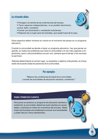 15
La vivienda debe:
• Proteger a la familia de las inclemencias del tiempo;
• Tener espacios independientes, si es posible (dormitorio,
cocina, baño, comedor);
• Contar con iluminación y ventilación suficientes;
• Disponer de un lugar para los animales, que quede fuera de la casa.
Estos aspectos deben tomarse en cuenta en el momento de pensar en un programa
educativo.
Cuando la comunidad se decide a hacer un programa educativo, hay que pensar en
grande, en todos los problemas que tiene la comunidad o en los más urgentes e im-
portantes, para ir solucionándolos uno por uno, siempre que el tiempo y los recursos
lo permitan.
Además deberá fijarse en primer lugar, un propósito u objetivo más grande, en el que
estén de acuerdo todas las personas de la comunidad.
Por ejemplo:
“Mejorar las condiciones de salud de la comunidad,
a través de actividades de educación sanitaria y ambiental.”
Para tener en cuenta
Para poner en práctica un programa de educación sanitaria y
ambiental, la comunidad, deberá ser quien decida sus necesi-
dades y participe en todos los momentos del proceso. Nadie
mejor que la propia comunidad para conocer sus necesidades
y poder discutir cómo satisfacerlas.
 