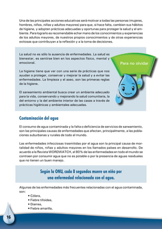 16
Una de las principales acciones educativas será motivar a todas las personas (mujeres,
hombres, niños, niñas y adultos mayores) para que, si hace falta, cambien sus hábitos
de higiene, y adopten prácticas adecuadas y oportunas para proteger la salud y el am-
biente. Para lograrlo es recomendable echar mano de los conocimientos y experiencias
de los adultos mayores, de nuestros propios conocimientos y de otras experiencias
exitosas que contribuyan a la reflexión y a la toma de decisiones.
La salud no es sólo la ausencia de enfermedades. La salud es
bienestar, es sentirse bien en los aspectos físico, mental y
emocional.
La higiene tiene que ver con una serie de prácticas que nos
ayudan a proteger, conservar y mejorar la salud y a evitar las
enfermedades. La limpieza y el aseo, son las primeras reglas
de la higiene.
El saneamiento ambiental busca crear un ambiente adecuado
para la vida, conservando y mejorando la salud comunitaria, la
del entorno y la del ambiente interior de las casas a través de
prácticas higiénicas y ambientales adecuadas.
Contaminación del agua
El consumo de agua contaminada y la falta o deficiencia de servicios de saneamiento,
son las principales causas de enfermedades que afectan, principalmente, a las pobla-
ciones suburbanas y rurales de todo el mundo.
Las enfermedades infecciosas trasmitidas por el agua son la principal causa de mor-
talidad de niños, niñas y adultos mayores en los llamados países en desarrollo. De
acuerdo a la Revista WORDWATCH, el 80% de las enfermedades en todo el mundo se
contraen por consumir agua que no es potable o por la presencia de aguas residuales
que no tienen un buen manejo.
Según la ONU, cada 8 segundos muere un niño por
una enfermedad relacionada con el agua.
Algunas de las enfermedades más frecuentes relacionadas con el agua contaminada,
son:
• Cólera,
• Fiebre tifoidea,
• Diarrea,
• Fiebre amarilla,
Para no olvidar
 