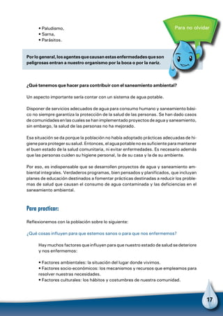 17
Porlogeneral,losagentesquecausanestasenfermedadesqueson
peligrosas entran a nuestro organismo por la boca o por la nariz.
Para no olvidar• Paludismo,
• Sarna,
• Parásitos.
¿Qué tenemos que hacer para contribuir con el saneamiento ambiental?
Un aspecto importante sería contar con un sistema de agua potable.
Disponer de servicios adecuados de agua para consumo humano y saneamiento bási-
co no siempre garantiza la protección de la salud de las personas. Se han dado casos
de comunidades en las cuales se han implementado proyectos de agua y saneamiento,
sin embargo, la salud de las personas no ha mejorado.
Esa situación se da porque la población no había adoptado prácticas adecuadas de hi-
giene para proteger su salud. Entonces, el agua potable no es suficiente para mantener
el buen estado de la salud comunitaria, ni evitar enfermedades. Es necesario además
que las personas cuiden su higiene personal, la de su casa y la de su ambiente.
Por eso, es indispensable que se desarrollen proyectos de agua y saneamiento am-
biental integrales. Verdaderos programas, bien pensados y planificados, que incluyan
planes de educación destinados a fomentar prácticas destinadas a reducir los proble-
mas de salud que causan el consumo de agua contaminada y las deficiencias en el
saneamiento ambiental.
Para practicar:
Reflexionemos con la población sobre lo siguiente:
¿Qué cosas influyen para que estemos sanos o para que nos enfermemos?
Hay muchos factores que influyen para que nuestro estado de salud se deteriore
y nos enfermemos:
• Factores ambientales: la situación del lugar donde vivimos.
• Factores socio-económicos: los mecanismos y recursos que empleamos para
resolver nuestras necesidades.
• Factores culturales: los hábitos y costumbres de nuestra comunidad.
 