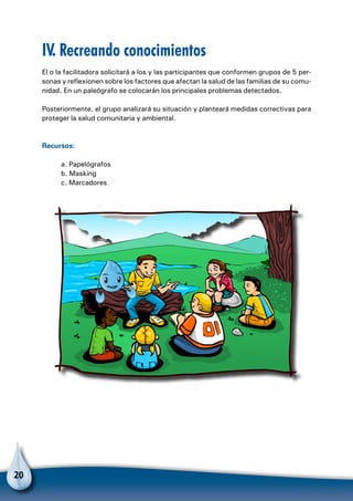 20
IV. Recreando conocimientos
El o la facilitadora solicitará a los y las participantes que conformen grupos de 5 per-
sonas y reflexionen sobre los factores que afectan la salud de las familias de su comu-
nidad. En un paleógrafo se colocarán los principales problemas detectados.
Posteriormente, el grupo analizará su situación y planteará medidas correctivas para
proteger la salud comunitaria y ambiental.
Recursos:
a. Papelógrafos
b. Masking
c. Marcadores
 