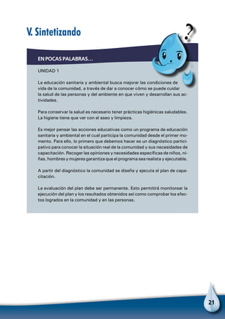 21
En pocas palabras…
Unidad 1
La educación sanitaria y ambiental busca mejorar las condiciones de
vida de la comunidad, a través de dar a conocer cómo se puede cuidar
la salud de las personas y del ambiente en que viven y desarrollan sus ac-
tividades.
Para conservar la salud es necesario tener prácticas higiénicas saludables.
La higiene tiene que ver con el aseo y limpieza.
Es mejor pensar las acciones educativas como un programa de educación
sanitaria y ambiental en el cual participa la comunidad desde el primer mo-
mento. Para ello, lo primero que debemos hacer es un diagnóstico partici-
pativo para conocer la situación real de la comunidad y sus necesidades de
capacitación. Recoger las opiniones y necesidades específicas de niños, ni-
ñas, hombres y mujeres garantiza que el programa sea realista y ejecutable.
A partir del diagnóstico la comunidad se diseña y ejecuta el plan de capa-
citación.
La evaluación del plan debe ser permanente. Esto permitirá monitorear la
ejecución del plan y los resultados obtenidos así como comprobar los efec-
tos logrados en la comunidad y en las personas.
V. Sintetizando
 