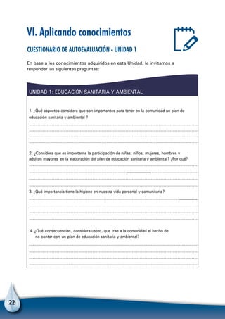 22
VI. Aplicando conocimientos
Cuestionario de autoevaluación - Unidad 1
En base a los conocimientos adquiridos en esta Unidad, le invitamos a
responder las siguientes preguntas:
1. ¿Qué aspectos considera que son importantes para tener en la comunidad un plan de
educación sanitaria y ambiental ?
………………………………………………………………………………………………………………………
………………………………………………………………………………………………………………………
………………………………………………………………………………………………………………………
………………………………………………………………………………………………………………………
2. ¿Considera que es importante la participación de niñas, niños, mujeres, hombres y
adultos mayores en la elaboración del plan de educación sanitaria y ambiental? ¿Por qué?
………………………………………………………………………………………………………………………
………………………………………………………………………………………………………………………………………
………………………………………………………………………………………………………………………
………………………………………………………………………………………………………………………
3. ¿Qué importancia tiene la higiene en nuestra vida personal y comunitaria?
……………………………………………………………………………………………………………………………………
………………………………………………………………………………………………………………………
………………………………………………………………………………………………………………………
………………………………………………………………………………………………………………………
4.¿Qué consecuencias, considera usted, que trae a la comunidad el hecho de
no contar con un plan de educación sanitaria y ambiental?
………………………………………………………………..……………………………………………………
………………………………………………………………………………………………………………………
………………………………………………………………………………………………………………………
………………………………………………………………………………………………………………………
UNIDAD 1: EDUCACIÓN SANITARIA Y AMBIENTAL
 