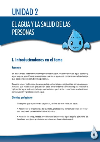 23
Unidad 2
Elaguaylasaluddelas
personas
I. Introduciéndonos en el tema
Resumen
En esta unidad trataremos la composición del agua, los conceptos de agua potable y
agua segura, identificaremos qué pasa cuando el agua está contaminada y los efectos
que ocasiona en la salud de las personas.
Conoceremos, cuáles son las principales enfermedades producidas por agua conta-
minada, qué medidas de prevención debe emprender la comunidad para mejorar la
calidad del agua, así como la importancia de la organización comunitaria en el cuidado,
conservación y protección del agua.
Objetivo pedagógico
Se espera que la persona a capacitar, al final de este módulo, sepa:
• Reconocer la importancia del cuidado, protección y conservación de los recur-
sos naturales para el beneficio de su salud.
• Analizar las inequidades presentes en el acceso a agua segura por parte de
hombres y mujeres y cómo repercute en su desarrollo integral.
 