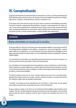 26
III. Conceptualizando
El agua es el elemento fundamental para la vida del ser humano, constituyendo hasta el
70% del peso del cuerpo humano. Su empleo en las actividades humanas es múltiple:
agricultura, industria, aseo personal, minería, recreación, etc.
El principal uso que le damos al agua es para calmar nuestras necesidades corporales:
consumo humano, preparación de alimentos, limpieza y aseo personal. En estos ca-
sos, es de suma importancia la calidad que ésta tenga, pues si bien puede darnos la
vida, también puede llevarnos a la muerte, sobre todo por los microbios que se pueden
encontrar en ella, si está contaminada o no está tratada adecuadamente.
atención
Muchas enfermedades son causadas por los microbios.
El agua puede ser vehículo transmisor de enfermedades debido a que puede contener
microorganismos patógenos (microbios) o sustancias, que al ser ingeridas, causan
algún daño en el organismo. La concentración de estos organismos patógenos en el
agua está directamente relacionada con la probabilidad de que la población enferme
(CARE 2002).
Los microbios son animales muy pequeños que se encuentran en el aire, la basura, en
los excrementos de los animales y heces de las personas.
Los microbios son tan pequeños que solo podemos verlos a través de un microscopio.
Estos ingresan a nuestro organismo cuando ingerimos alimentos mal lavados, cuando
no nos lavamos bien las manos y al llegar a nuestro estómago pueden producir diarrea,
el cólera y otras enfermedades.
También pueden entrar por la nariz cuando respiramos aire sucio o contaminado.
Igualmente pueden entrar por la piel, cuando tenemos heridas y cuando caminamos
sin zapatos o algún tipo de calzado inadecuado.
También, en el agua sucia se reproducen los microbios y sobre todo, en las aguas
estancadas de las lluvias, del lavado de ropa y de los alimentos.
El agua limpia cumple un rol clave en el control de enfermedades relacionadas con la
higiene. Por ello, se debe disponer de agua suficiente no solo para beber, sino también
para lavarse las manos, bañarse, lavar la ropa y limpiar los utensilios de cocina y de
comer.
 