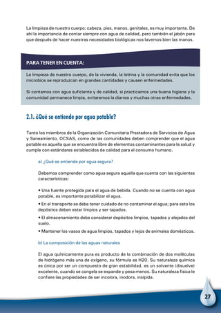 27
La limpieza de nuestro cuerpo: cabeza, pies, manos, genitales, es muy importante. De
ahí la importancia de contar siempre con agua de calidad, pero también el jabón para
que después de hacer nuestras necesidades biológicas nos lavemos bien las manos.
Para tener en cuenta:
La limpieza de nuestro cuerpo, de la vivienda, la letrina y la comunidad evita que los
microbios se reproduzcan en grandes cantidades y causen enfermedades.
Si contamos con agua suficiente y de calidad, si practicamos una buena higiene y la
comunidad permanece limpia, evitaremos la diarrea y muchas otras enfermedades.
2.1. ¿Qué se entiende por agua potable?
Tanto los miembros de la Organización Comunitaria Prestadora de Servicios de Agua
y Saneamiento, OCSAS, como de las comunidades deben comprender que el agua
potable es aquella que se encuentra libre de elementos contaminantes para la salud y
cumple con estándares establecidos de calidad para el consumo humano.
a) ¿Qué se entiende por agua segura?
Debemos comprender como agua segura aquella que cuenta con las siguientes
características:
• Una fuente protegida para el agua de bebida. Cuando no se cuenta con agua
potable, es importante potabilizar el agua.
• En el transporte se debe tener cuidado de no contaminar el agua; para esto los
depósitos deben estar limpios y ser tapados.
• El almacenamiento debe considerar depósitos limpios, tapados y alejados del
suelo.
• Mantener los vasos de agua limpios, tapados y lejos de animales domésticos.
b) La composición de las aguas naturales
El agua químicamente pura es producto de la combinación de dos moléculas
de hidrógeno más una de oxígeno, su fórmula es H20. Su naturaleza química
es única por ser un compuesto de gran estabilidad, es un solvente (disuelve)
excelente, cuando se congela se expande y pesa menos. Su naturaleza física le
confiere las propiedades de ser incolora, inodora, insípida.
 
