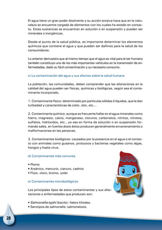 28
El agua tiene un gran poder disolvente y su acción erosiva hace que en la natu-
raleza se encuentre cargada de elementos con los cuales ha estado en contac-
to. Estas sustancias se encuentran en solución o en suspensión y pueden ser
minerales o inorgánicas.
Desde el punto de la salud pública, es importante determinar los elementos
químicos que contiene el agua y que pueden ser dañinos para la salud de los
consumidores.
Lo anterior demuestra que al mismo tiempo que el agua es vital para el ser humano
también constituye uno de los más importantes vehículos en la transmisión de en-
fermedades, dado su fácil contaminación y su necesario consumo.
c) La contaminación del agua y sus efectos sobre la salud humana
La población, las comunidades, deben comprender que las alteraciones en la
calidad del agua pueden ser físicas, químicas y biológicas, según sea el conta-
minante incorporado.
1. Contaminante físico: determinado por partículas sólidas ó líquidas, que le dan
turbiedad y características de color, olor, etc...
2. Contaminante químico: aunque es frecuente hallar en el agua minerales como
hierro, magnesio, calcio, manganeso, cloruros, carbonatos, nitritos, nitratos,
sulfatos, hidróxidos, etc., ya sea en forma de solución o en suspensión for-
mando sales, en fuertes dosis éstos producen generalmente envenenamiento o
malformaciones en las personas.
3. Contaminantes biológicos: causados por la presencia en el agua o el contac-
to con animales como gusanos, protozoos y bacterias vegetales como algas,
hongos y hasta virus.
d) Contaminantes más comunes
• Plomo
• Arsénico, mercurio, cianuro, cadmio
• Flúor, cloro, bromo, yodo
e) Contaminantes microbiológicos
Los principales tipos de estos contaminantes y sus afec-
taciones o enfermedades que producen son:
• Salmonella typhi (bacilo): fiebre tifoidea.
• Serotipos de salmonella: salmonelosis.
 