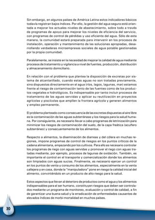 30
Sin embargo, en algunos países de América Latina estos indicadores básicos
todavía registran bajos índices. Por ello, la gestión del agua segura está orien-
tada a mejorar los actuales niveles de abastecimiento, sobre todo a través
de programas de apoyo para mejorar los niveles de eficiencia del servicio,
con programas de control de pérdidas y uso eficiente del agua. Sólo de esta
manera, la comunidad estará preparada para intervenir en los procesos de
instalación, operación y mantenimiento de las soluciones apropiadas, desa-
rrollando verdaderas microempresas sociales de agua potable gestionadas
por la propia comunidad.
Paralelamente, se insiste en la necesidad de mejorar la calidad de agua mediante
procesos de tratamiento y vigilancia a nivel de fuentes, producción, distribución
y almacenamiento domiciliario.
En relación con el problema que plantea la disposición de excretas por sis-
tema de alcantarillado, cuando estas aguas no son tratadas previamente,
sino dispuestas directamente en el agua (ríos, lagos, lagunas, mar) estamos
frente al riesgo de contaminación tanto de las fuentes como de los produc-
tos vegetales e hidrológicos. Es indispensable por tanto incluir procesos de
tratamiento de las aguas servidas y aplicar su reutilización en proyectos
agrícolas y piscícolas que amplíen la frontera agrícola y generen alimentos
y empleo permanente.
El problema planteado como consecuencia de las excretas dispuestas al aire libre
es la contaminación de las aguas subterráneas y los riesgos para la salud huma-
na. Por consiguiente, es necesario llevar a cabo programas de letrinización para
minimizar los riesgos de contaminación del suelo, de la capa freática (acuífero
subterráneo) y consecuentemente de los alimentos.
Respecto a alimentos, la diseminación de diarreas y del cólera en muchas re-
giones, impone programas de control de riesgos en los puntos críticos de la
cadena alimentaria, empezando por los cultivos. Para ello es necesario controlar
los programas de riego con aguas servidas y promover el riego con aguas tra-
tadas mediante, por ejemplo, procesos de lagunas de oxidación. También, es
importante el control en el transporte y comercialización donde los alimentos
son limpiados con aguas sucias. Finalmente, es necesario ejercer un control
en los puntos de venta y consumo de los alimentos, especialmente en la venta
callejera y en casa, donde la “manipuladora” pone en riesgo la calidad inicial del
alimento, convirtiéndolo en un producto de alto riesgo para la salud.
Estos aspectos que llevan al deterioro de productos como el agua y los alimentos
indispensables para el ser humano, constituyen riesgos que deben ser controla-
dos mediante un programa de monitoreo, evaluación y control de calidad, a fin
de garantizar una buena salud y la erradicación de enfermedades causantes de
elevados índices de morbi-mortalidad en muchos países.
 