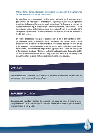 31
Para tener en cuenta:
Una adecuada cantidad y calidad del suministro de agua, así como la higiene perso-
nal y doméstica tienen una incidencia muy alta en el control de todo tipo de diarreas,
infecciones de la piel y ojos.
h) Importancia de la participación comunitaria en la solución de los problemas
de abastecimiento de agua y saneamiento
La solución a los problemas de habilitamiento territorial en el sector rural, es-
pecialmente los referidos a la alimentación, higiene y salud infantil, exige como
condición indispensable un mínimo de dotación o fácil acceso a fuentes de
abastecimiento de agua. Sin embargo, el déficit de cobertura en América Latina
sigue siendo una de las limitaciones más graves que afronta el sector: sólo 53%
de la población del área rural cuenta con servicios de abastecimiento, incluyendo
los de fácil acceso.
En cuanto a la calidad del agua, se sabe que sólo el 21 % de los sistemas entre-
ga a la población agua de buena calidad (sin coliformes fecales/100 mI). Esta
situación está incidiendo notoriamente en los índices de mortalidad y en las
enfermedades relacionadas con el saneamiento básico: diarreas, sarampión,
tuberculosis, enfermedades respiratorias y parasitarias. Entre las principales
enfermedades mortales infantiles, en los llamados países en desarrollo, están
las diarreicas que se convierten en la segunda causa de muerte de niños y niñas
a nivel mundial, seguida de las infecciones respiratorias agudas.
atención
Las enfermedades diarreicas, cada año matan a más de dos millones de personas, en
su mayoría niños menores de cinco años.
 
