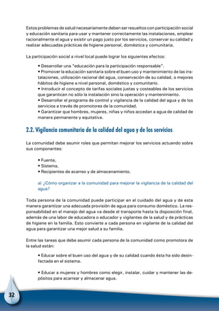 32
Estos problemas de salud necesariamente deben ser resueltos con participación social
y educación sanitaria para usar y mantener correctamente las instalaciones, emplear
racionalmente el agua y existir un pago justo por los servicios, conservar su calidad y
realizar adecuadas prácticas de higiene personal, doméstica y comunitaria.
La participación social a nivel local puede lograr los siguientes efectos:
• Desarrollar una “educación para la participación responsable”.
• Promover la educación sanitaria sobre el buen uso y mantenimiento de las ins-
talaciones, utilización racional del agua, conservación de su calidad, o mejores
hábitos de higiene a nivel personal, doméstico y comunitario.
• Introducir el concepto de tarifas sociales justas y costeables de los servicios
que garanticen no sólo la instalación sino la operación y mantenimiento.
• Desarrollar el programa de control y vigilancia de la calidad del agua y de los
servicios a través de promotores de la comunidad.
• Garantizar que hombres, mujeres, niñas y niños accedan a agua de calidad de
manera permanente y equitativa.
2.2. Vigilancia comunitaria de la calidad del agua y de los servicios
La comunidad debe asumir roles que permitan mejorar los servicios actuando sobre
sus componentes:
• Fuente,
• Sistema,
• Recipientes de acarreo y de almacenamiento.
a) ¿Cómo organizar a la comunidad para mejorar la vigilancia de la calidad del
agua?
Toda persona de la comunidad puede participar en el cuidado del agua y de esta
manera garantizar una adecuada provisión de agua para consumo doméstico. La res-
ponsabilidad en el manejo del agua va desde el transporte hasta la disposición final,
además de una labor de educadora o educador y vigilantes de la salud y de prácticas
de higiene en la familia. Esto convierte a cada persona en vigilante de la calidad del
agua para garantizar una mejor salud a su familia.
Entre las tareas que debe asumir cada persona de la comunidad como promotora de
la salud están:
• Educar sobre el buen uso del agua y de su calidad cuando ésta ha sido desin-
fectada en el sistema.
• Educar a mujeres y hombres como elegir, instalar, cuidar y mantener las de-
pósitos para acarrear y almacenar agua.
 