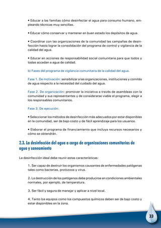 33
• Educar a las familias cómo desinfectar el agua para consumo humano, em-
pleando técnicas muy sencillas.
• Educar cómo conservar y mantener en buen estado los depósitos de agua.
• Coordinar con las organizaciones de la comunidad las campañas de desin-
fección hasta lograr la consolidación del programa de control y vigilancia de la
calidad del agua.
• Educar en acciones de responsabilidad social comunitaria para que todos y
todas accedan a agua de calidad.
b) Fases del programa de vigilancia comunitaria de la calidad del agua.
Fase 1. De motivación: sensibilizar a las organizaciones, instituciones y comités
de agua respecto a la necesidad del cuidado del agua.
Fase 2. De organización: promover la iniciativa a través de asambleas con la
comunidad y sus representantes y de considerarse viable el programa, elegir a
los responsables comunitarios.
Fase 3. De ejecución:
• Seleccionar los métodos de desinfección más adecuados por estar disponibles
en la comunidad, ser de bajo costo y de fácil aprendizaje para los usuarios.
• Elaborar el programa de financiamiento que incluya recursos necesarios y
cómo se obtendrán.
2.3. La desinfección del agua a cargo de organizaciones comunitarias de
agua y saneamiento
La desinfección ideal debe reunir estas características:
1. Ser capaz de destruir los organismos causantes de enfermedades patógenas
tales como bacterias, protozoos y virus.
2. La destrucción de los patógenos debe producirse en condiciones ambientales
normales, por ejemplo, de temperatura.
3. Ser fácil y segura de manejar y aplicar a nivel local.
4. Tanto los equipos como los compuestos químicos deben ser de bajo costo y
estar disponibles en la zona.
 