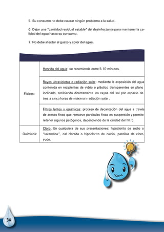34
5. Su consumo no debe causar ningún problema a la salud.
6. Dejar una “cantidad residual estable” del desinfectante para mantener la ca-
lidad del agua hasta su consumo.
7. No debe afectar el gusto y color del agua.
Físicos:
Hervido del agua: se recomienda entre 5-10 minutos.
Rayos ultravioletas o radiación solar: mediante la exposición del agua
contenida en recipientes de vidrio o plástico transparentes en plano
inclinado, recibiendo directamente los rayos del sol por espacio de
tres a cincohoras de máxima irradiación solar.
Filtros lentos y cerámicas: proceso de decantación del agua a través
de arenas finas que remueve partículas finas en suspensión y permite
retener algunos patógenos, dependiendo de la calidad del filtro.
Químicos:
Cloro. En cualquiera de sus presentaciones: hipoclorito de sodio o
“lavandina”, cal clorada o hipoclorito de calcio, pastillas de cloro,
yodo.
Para no olvidar
 