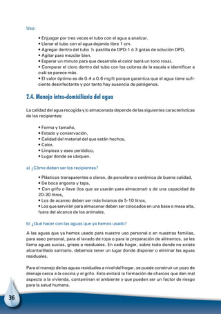 36
Uso:
• Enjuagar por tres veces el tubo con el agua a analizar.
• Llenar el tubo con el agua dejando libre 1 cm.
• Agregar dentro del tubo ½ pastilla de DPD-1 ó 3 gotas de solución DPD.
• Agitar para mezclar bien.
• Esperar un minuto para que desarrolle el color (será un tono rosa).
• Comparar el cloro dentro del tubo con los colores de la escala e identificar a
cuál se parece más.
• El valor óptimo es de 0.4 a 0.6 mg/lt porque garantiza que el agua tiene sufi-
ciente desinfectante y por tanto hay ausencia de patógenos.
2.4. Manejo intra-domiciliario del agua
La calidad del agua recogida y/o almacenada depende de las siguientes características
de los recipientes:
• Forma y tamaño,
• Estado y conservación,
• Calidad del material del que están hechos,
• Color,
• Limpieza y aseo periódico,
• Lugar donde se ubiquen.
a) ¿Cómo deben ser los recipientes?
• Plásticos transparentes o claros, de porcelana o cerámica de buena calidad,
• De boca angosta y tapa,
• Con grifo o llave (los que se usarán para almacenar) y de una capacidad de
20-30 litros,
• Los de acarreo deben ser más livianos de 5-10 litros,
• Los que servirán para almacenar deben ser colocados en una base o mesa alta,
fuera del alcance de los animales.
b) ¿Qué hacer con las aguas que ya hemos usado?
A las aguas que ya hemos usado para nuestro uso personal o en nuestras familias,
para aseo personal, para el lavado de ropa o para la preparación de alimentos, se les
llama aguas sucias, grises o residuales. En cada hogar, sobre todo donde no existe
alcantarillado sanitario, debemos tener un lugar donde disponer o eliminar las aguas
residuales.
Para el manejo de las aguas residuales a nivel del hogar, se puede construir un pozo de
drenaje cerca a la cocina y el grifo. Esto evitará la formación de charcos que dan mal
aspecto a la vivienda, contaminan el ambiente y que pueden ser un factor de riesgo
para la salud humana.
 
