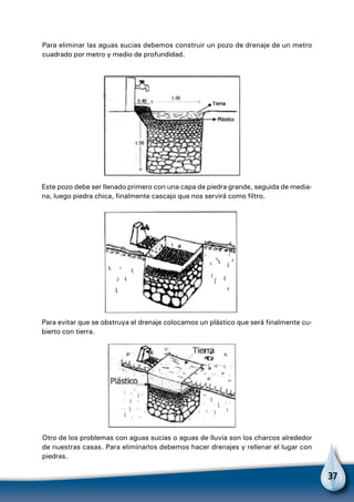 37
Para eliminar las aguas sucias debemos construir un pozo de drenaje de un metro
cuadrado por metro y medio de profundidad.
Este pozo debe ser llenado primero con una capa de piedra grande, seguida de media-
na, luego piedra chica, finalmente cascajo que nos servirá como filtro.
Para evitar que se obstruya el drenaje colocamos un plástico que será finalmente cu-
bierto con tierra.
Otro de los problemas con aguas sucias o aguas de lluvia son los charcos alrededor
de nuestras casas. Para eliminarlos debemos hacer drenajes y rellenar el lugar con
piedras.
 