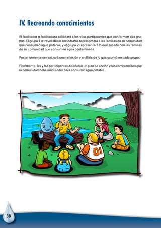 38
IV. Recreando conocimientos
El facilitador o facilitadora solicitará a los y las participantes que conformen dos gru-
pos. El grupo 1 a través de un sociodrama representará a las familias de su comunidad
que consumen agua potable, y el grupo 2 representará lo que sucede con las familias
de su comunidad que consumen agua contaminada.
Posteriormente se realizará una reflexión y análisis de lo que ocurrió en cada grupo.
Finalmente, las y los participantes diseñarán un plan de acción y los compromisos que
la comunidad debe emprender para consumir agua potable.
 