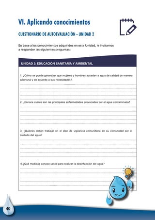 40
VI. Aplicando conocimientos
Cuestionario de autoevaluación - Unidad 2
En base a los conocimientos adquiridos en esta Unidad, le invitamos
a responder las siguientes preguntas:
UNIDAD 2: EDUCACIÓN SANITARIA Y AMBIENTAL
1. ¿Cómo se puede garantizar que mujeres y hombres accedan a agua de calidad de manera
oportuna y de acuerdo a sus necesidades?
…………………………………………………………………………………………………………………………………
………………………………………………………………………………………………………………………
………………………………………………………………………………………………………………………
………………………………………………………………………………………………………………………
………………………………………………………………………………………………………………………
2. ¿Conoce cuáles son las principales enfermedades provocadas por el agua contaminada?
………………………………………………………………………………………………………………………
………………………………………………………………………………………………………………………
………………………………………………………………………………………………………………………
……………………………………………………………………………………………………………………………
………………………………………………………………………………………………………………………
3. ¿Quiénes deben trabajar en el plan de vigilancia comunitaria en su comunidad por el
cuidado del agua?
………………………………………………………………………………………………………………………
………………………………………………………………………………………………………………………
………………………………………………………………………………………………………………………
………………………………………………………………………………………………………………………
………………………………………………………………………………………………………………………
4.¿Qué medidas conoce usted para realizar la desinfección del agua?
………………………………………………………………..……………………………………………………
………………………………………………………………………………………………………………………
………………………………………………………………………………………………………………………
………………………………………………………………………………………………………………………
……………………………………………………………………………………………………………………………
Para no olvidar
 