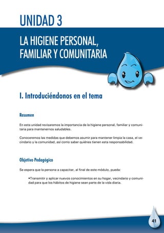 41
Unidad 3
Lahigienepersonal,
familiarycomunitaria
I. Introduciéndonos en el tema
Resumen
En esta unidad revisaremos la importancia de la higiene personal, familiar y comuni-
taria para mantenernos saludables.
Conoceremos las medidas que debemos asumir para mantener limpia la casa, el ve-
cindario y la comunidad, así como saber quiénes tienen esta responsabilidad.
Objetivo Pedagógico
Se espera que la persona a capacitar, al final de este módulo, pueda:
•Transmitir y aplicar nuevos conocimientos en su hogar, vecindario y comuni-
dad para que los hábitos de higiene sean parte de la vida diaria.
 