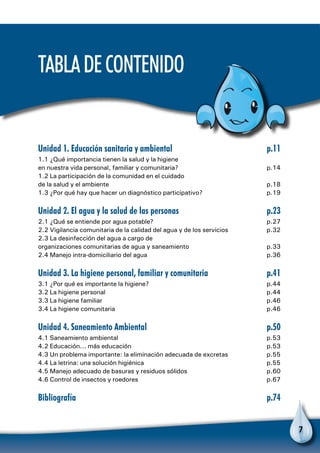 7
Unidad 1. Educación sanitaria y ambiental	 p.11
1.1 ¿Qué importancia tienen la salud y la higiene
en nuestra vida personal, familiar y comunitaria?	 p.14
1.2 La participación de la comunidad en el cuidado
de la salud y el ambiente	 p.18
1.3 ¿Por qué hay que hacer un diagnóstico participativo?	 p.19
Unidad 2. El agua y la salud de las personas	 p.23
2.1 ¿Qué se entiende por agua potable?	 p.27
2.2 Vigilancia comunitaria de la calidad del agua y de los servicios	 p.32
2.3 La desinfección del agua a cargo de
organizaciones comunitarias de agua y saneamiento	 p.33
2.4 Manejo intra-domiciliario del agua	 p.36
Unidad 3. La higiene personal, familiar y comunitaria	 p.41
3.1 ¿Por qué es importante la higiene?	 p.44
3.2 La higiene personal	 p.44
3.3 La higiene familiar	 p.46
3.4 La higiene comunitaria	 p.46
Unidad 4. Saneamiento Ambiental	 p.50
4.1 Saneamiento ambiental	 p.53
4.2 Educación... más educación	 p.53
4.3 Un problema importante: la eliminación adecuada de excretas	 p.55
4.4 La letrina: una solución higiénica	 p.55
4.5 Manejo adecuado de basuras y residuos sólidos	 p.60
4.6 Control de insectos y roedores	 p.67
Bibliografía	p.74
TabladeContenido
 