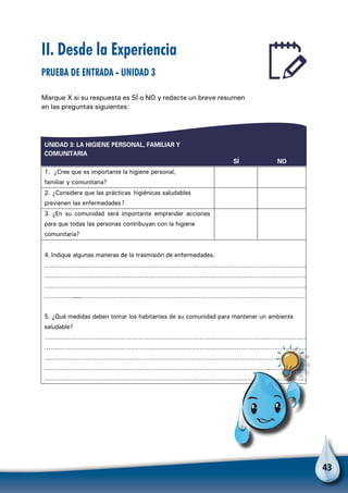 43
UNIDAD 3: LA HIGIENE PERSONAL, FAMILIAR Y
COMUNITARIA
SÍ NO
1. ¿Cree que es importante la higiene personal,
familiar y comunitaria?
2. ¿Considera que las prácticas higiénicas saludables
previenen las enfermedades?
3. ¿En su comunidad será importante emprender acciones
para que todas las personas contribuyan con la higiene
comunitaria?
4. Indique algunas maneras de la trasmisión de enfermedades.
………………………………………………………………………………………………………………………
………………………………………………………………………………………………………………………
………………………………………………………………………………………………………………………
…………………………………………………………………………………………………………………………
5. ¿Qué medidas deben tomar los habitantes de su comunidad para mantener un ambiente
saludable?
………………………………………………………………………………………………………………………
………………………………………………………………………………………………………………………
………………………………………………………………………………………………………………………
………………………………………………………………………………………………………………………
………………………………………………………………………………………………………………………
II. Desde la Experiencia
Prueba de entrada - Unidad 3
Marque X si su respuesta es SÍ o NO y redacte un breve resumen
en las preguntas siguientes:
Para no olvidar
 