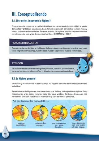 44
III. Conceptualizando
3.1. ¿Por qué es importante la higiene?
Porque permite preservar la calidad de vida de las personas de la comunidad, a través
de hábitos y prácticas saludables. En la familia en general, pero sobre todo en niñas y
niños, previene enfermedades. De ésta manera, la higiene permite mejorar nuestras
condiciones de vida y las de nuestras familias. (CAMAREM, 2002)
3.2. La higiene personal
Es el aseo y el cuidado de nuestro cuerpo. La higiene personal es una responsabilidad
individual.
Tener hábitos de higiene es una tarea diaria que todas y todos podemos aplicar. Sólo
necesitamos unos pocos minutos cada día, agua y jabón. Sentirnos limpios/as nos
hará sentir bien con nosotros/as mismos/as y con las demás personas.
Para tener en cuenta:
Cuando hablamos de higiene, hablamos de las acciones que debemos practicar para man-
tener limpio nuestro cuerpo, nuestra casa, nuestro vecindario, nuestra comunidad.
ATENCIÓN
Es indispensable fomentar la higiene personal, familiar y comunitaria,
paraquehombres,mujeres,niñosyniñastengamosunavidasaludable.
Para no olvidar
 