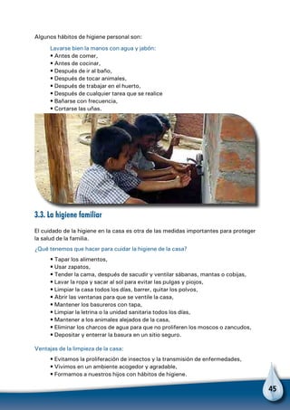 45
Algunos hábitos de higiene personal son:
Lavarse bien la manos con agua y jabón:
• Antes de comer,
• Antes de cocinar,
• Después de ir al baño,
• Después de tocar animales,
• Después de trabajar en el huerto,
• Después de cualquier tarea que se realice
• Bañarse con frecuencia,
• Cortarse las uñas.
3.3. La higiene familiar
El cuidado de la higiene en la casa es otra de las medidas importantes para proteger
la salud de la familia.
¿Qué tenemos que hacer para cuidar la higiene de la casa?
• Tapar los alimentos,
• Usar zapatos,
• Tender la cama, después de sacudir y ventilar sábanas, mantas o cobijas,
• Lavar la ropa y sacar al sol para evitar las pulgas y piojos,
• Limpiar la casa todos los días, barrer, quitar los polvos,
• Abrir las ventanas para que se ventile la casa,
• Mantener los basureros con tapa,
• Limpiar la letrina o la unidad sanitaria todos los días,
• Mantener a los animales alejados de la casa,
• Eliminar los charcos de agua para que no proliferen los moscos o zancudos,
• Depositar y enterrar la basura en un sitio seguro.
Ventajas de la limpieza de la casa:
• Evitamos la proliferación de insectos y la transmisión de enfermedades,
• Vivimos en un ambiente acogedor y agradable,
• Formamos a nuestros hijos con hábitos de higiene.
 